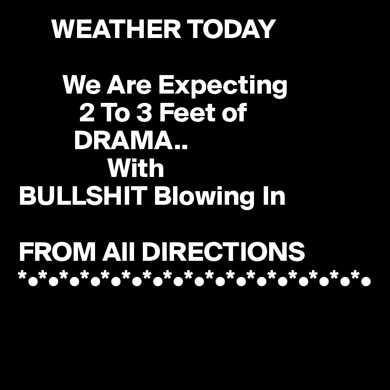       WEATHER TODAY

        We Are Expecting 
           2 To 3 Feet of     
          DRAMA..
                With    
BULLSHIT Blowing In

FROM All DIRECTIONS 
*•*•*•*•*•*•*•*•*•*•*•*•*•*•*•*•*•

