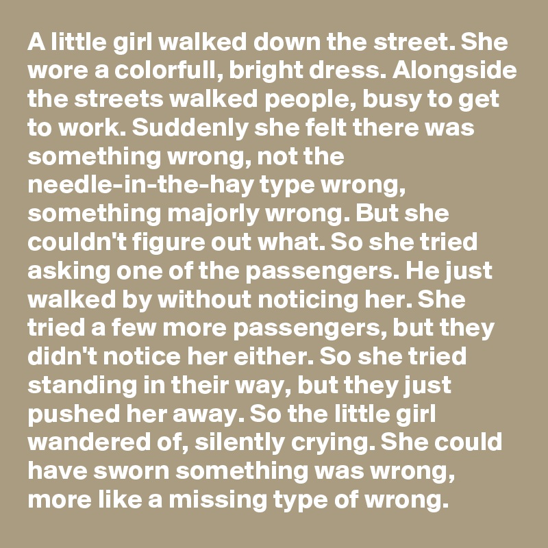 A little girl walked down the street. She wore a colorfull, bright dress. Alongside the streets walked people, busy to get to work. Suddenly she felt there was something wrong, not the needle-in-the-hay type wrong, something majorly wrong. But she couldn't figure out what. So she tried asking one of the passengers. He just walked by without noticing her. She tried a few more passengers, but they didn't notice her either. So she tried standing in their way, but they just pushed her away. So the little girl wandered of, silently crying. She could have sworn something was wrong, more like a missing type of wrong.