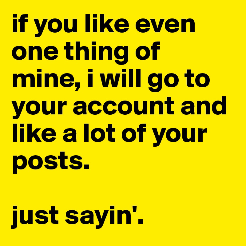 if you like even one thing of mine, i will go to your account and like a lot of your posts.

just sayin'.