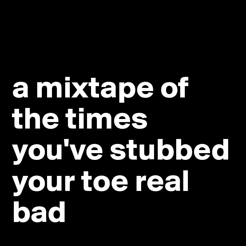 

a mixtape of the times you've stubbed your toe real bad