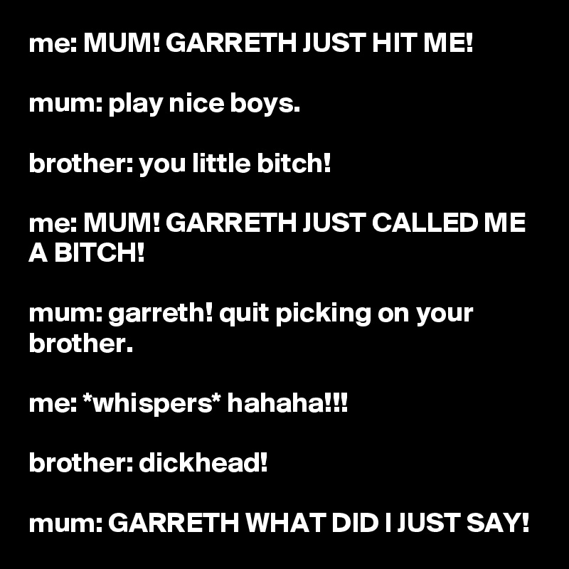 me: MUM! GARRETH JUST HIT ME!

mum: play nice boys.

brother: you little bitch!

me: MUM! GARRETH JUST CALLED ME A BITCH!

mum: garreth! quit picking on your brother.

me: *whispers* hahaha!!!

brother: dickhead!

mum: GARRETH WHAT DID I JUST SAY!