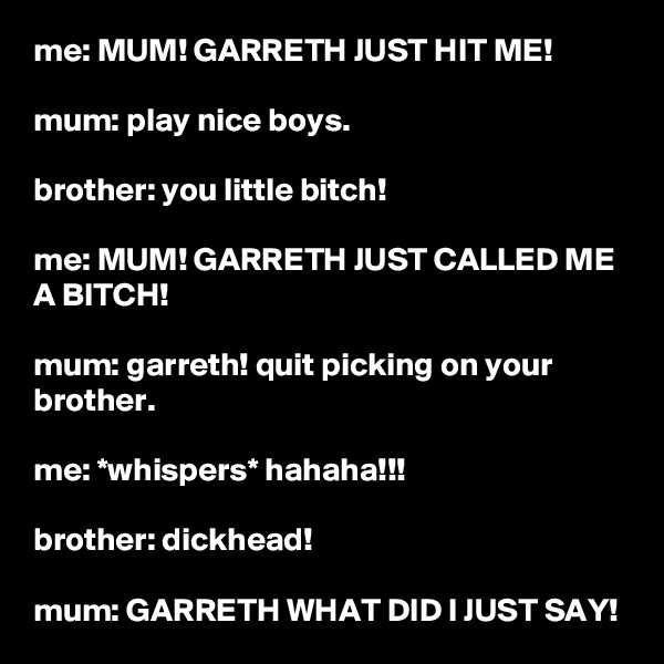 me: MUM! GARRETH JUST HIT ME!

mum: play nice boys.

brother: you little bitch!

me: MUM! GARRETH JUST CALLED ME A BITCH!

mum: garreth! quit picking on your brother.

me: *whispers* hahaha!!!

brother: dickhead!

mum: GARRETH WHAT DID I JUST SAY!
