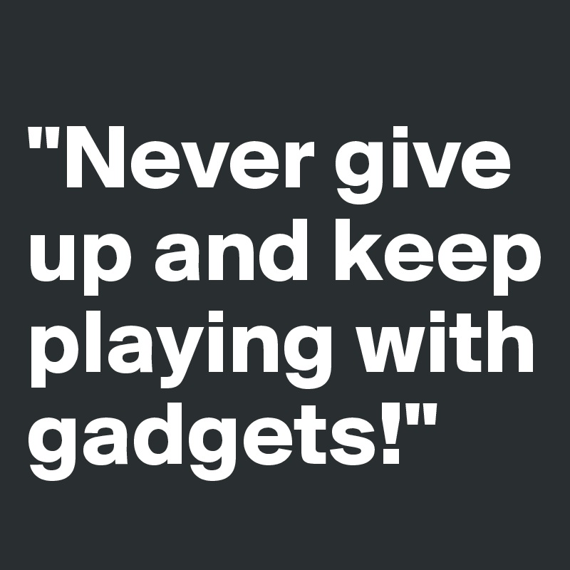 
"Never give up and keep playing with gadgets!"