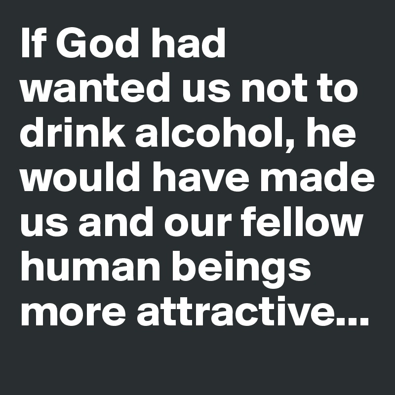If God had wanted us not to drink alcohol, he would have made us and our fellow human beings more attractive...