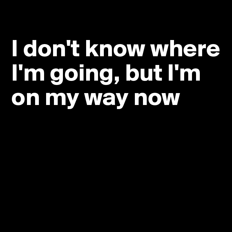 
I don't know where I'm going, but I'm on my way now



