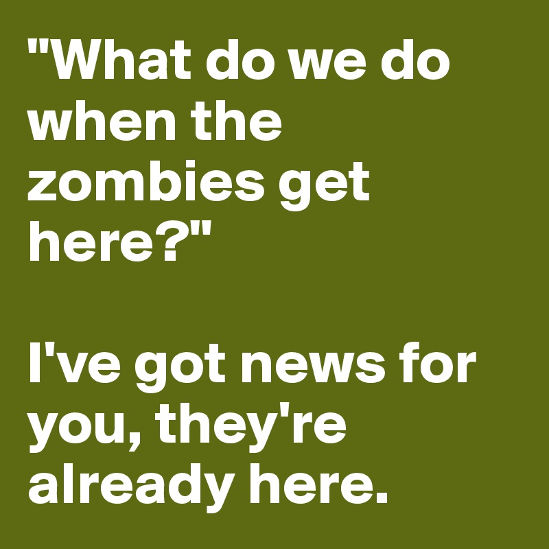 "What do we do when the zombies get here?"

I've got news for you, they're already here.