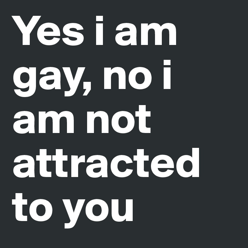 Yes i am gay, no i am not attracted to you