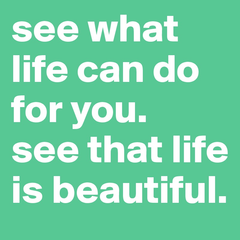 see what life can do for you.
see that life is beautiful.