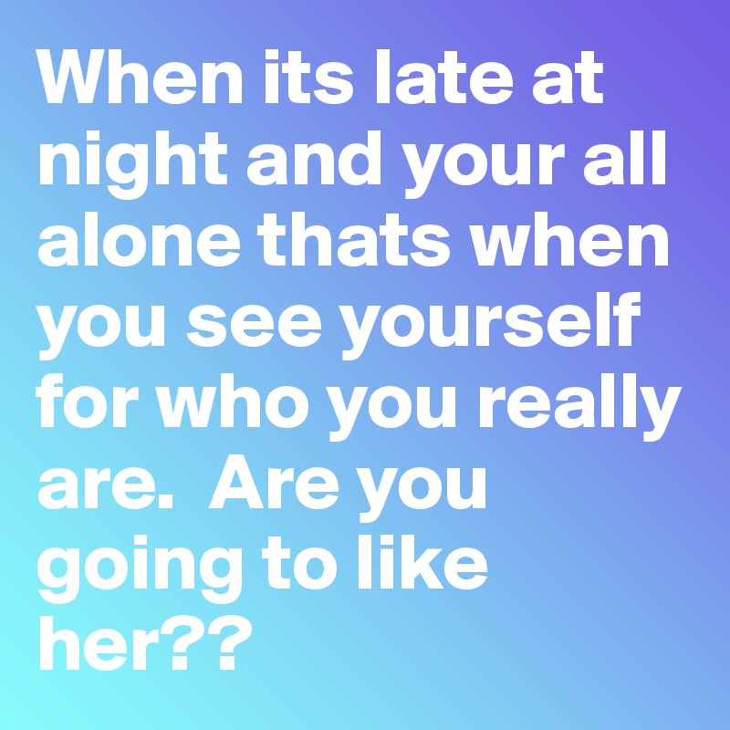 When its late at night and your all alone thats when you see yourself for who you really are.  Are you going to like her??
