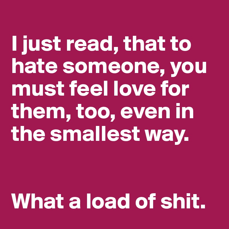 
I just read, that to hate someone, you must feel love for them, too, even in the smallest way. 


What a load of shit. 