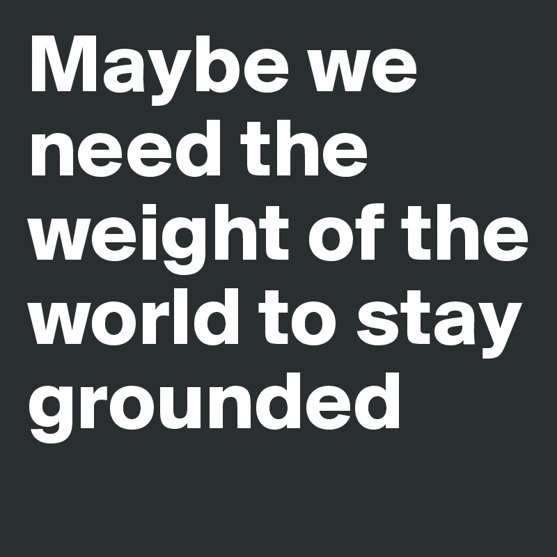 Maybe we need the weight of the world to stay grounded