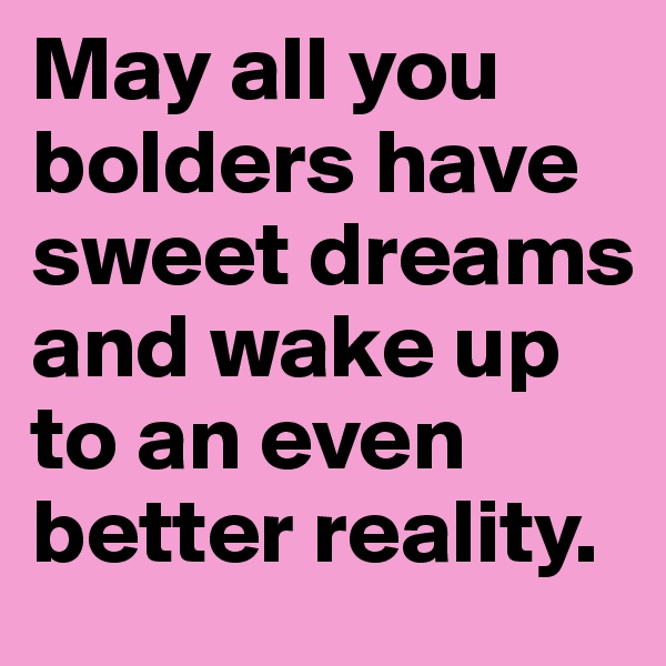 May all you bolders have sweet dreams and wake up to an even better reality.
