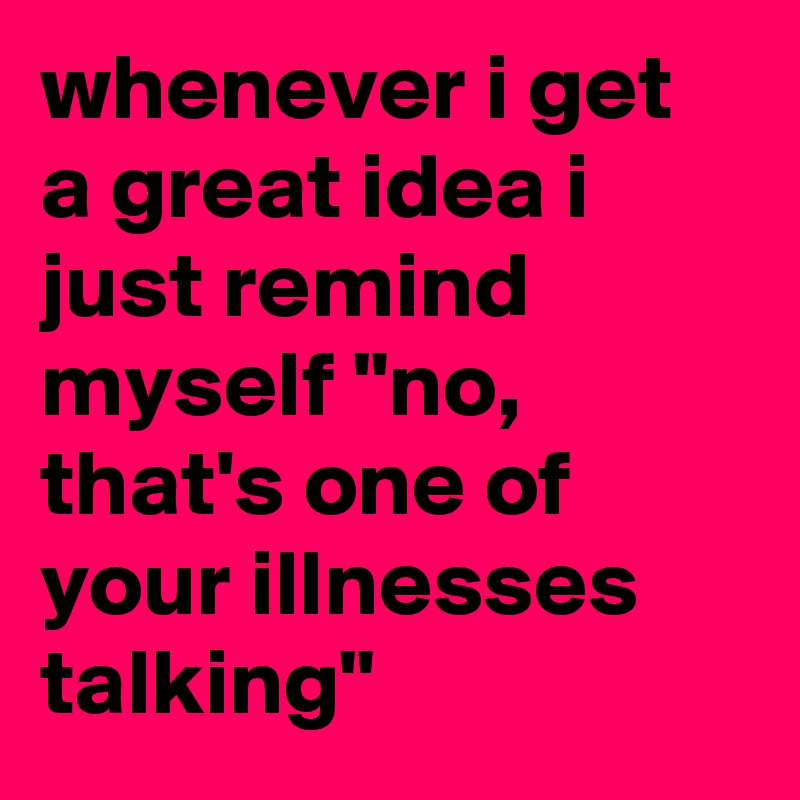 whenever i get a great idea i just remind myself "no, that's one of your illnesses talking"