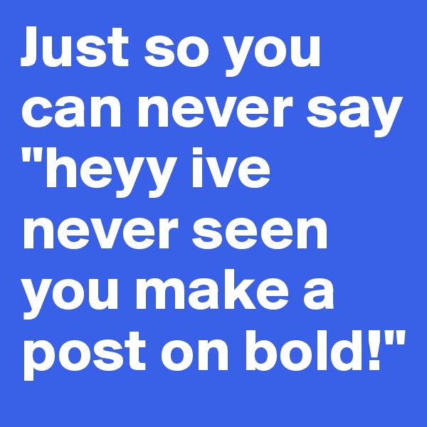 Just so you can never say "heyy ive never seen you make a post on bold!"