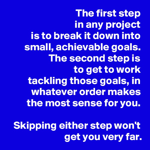 The first step
in any project
is to break it down into small, achievable goals. The second step is
to get to work
tackling those goals, in
whatever order makes
the most sense for you.

Skipping either step won't get you very far.
