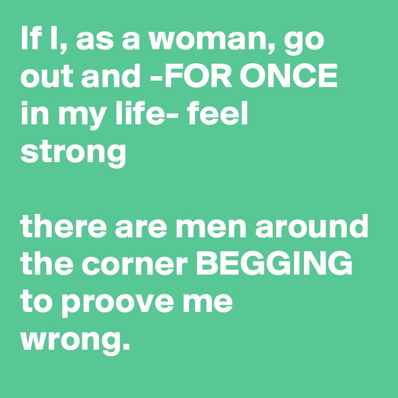 If I, as a woman, go out and -FOR ONCE in my life- feel 
strong

there are men around the corner BEGGING to proove me 
wrong.