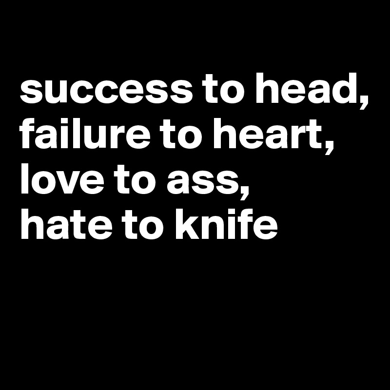 
success to head,
failure to heart,
love to ass,
hate to knife


