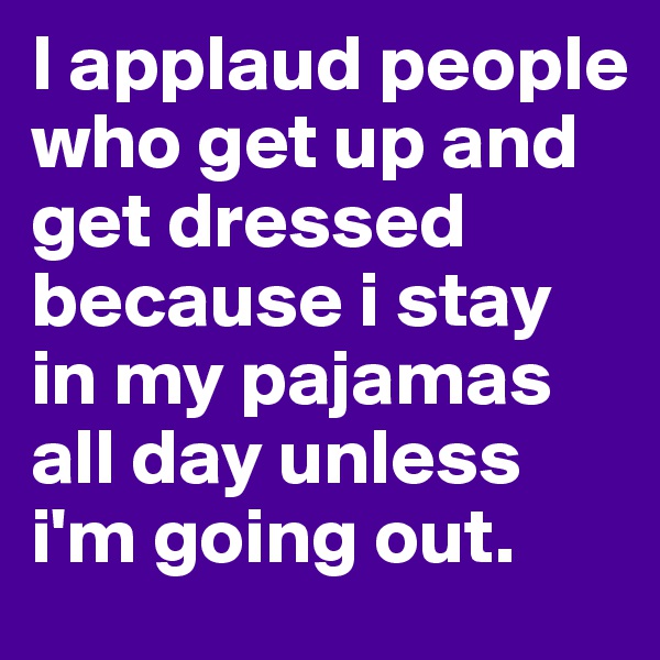I applaud people who get up and get dressed because i stay in my pajamas all day unless i'm going out. 