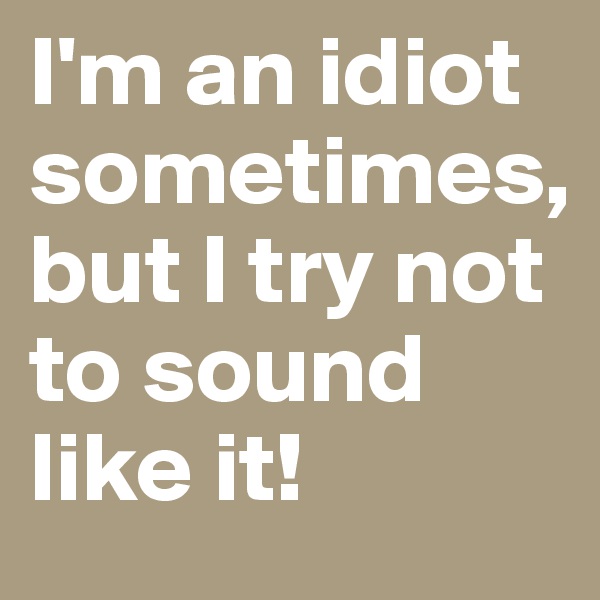 I'm an idiot sometimes, but I try not to sound like it! 
