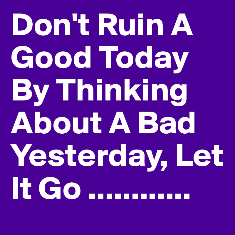 Don't Ruin A Good Today By Thinking About A Bad Yesterday, Let It Go ............