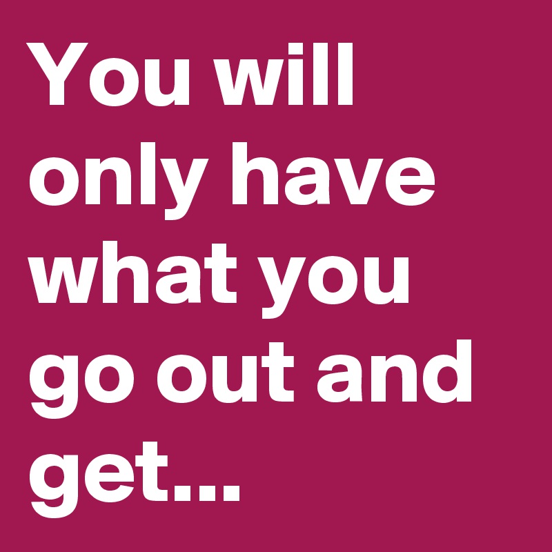 You will only have what you go out and get...