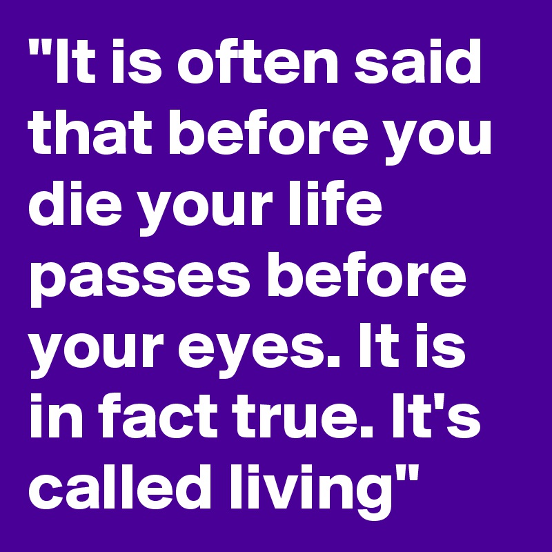 "It is often said that before you die your life passes before your eyes. It is in fact true. It's called living"