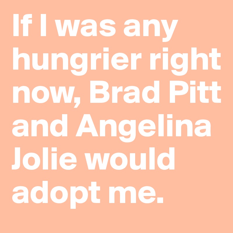 If I was any hungrier right now, Brad Pitt and Angelina Jolie would adopt me. 