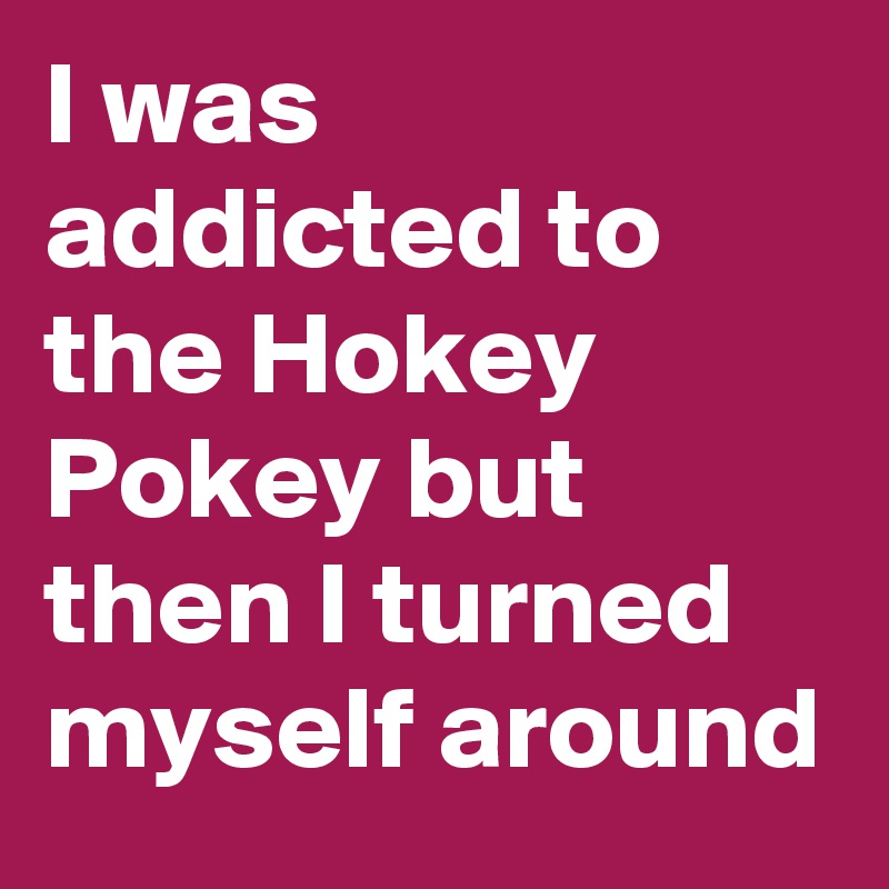 I was addicted to the Hokey Pokey but then I turned myself around