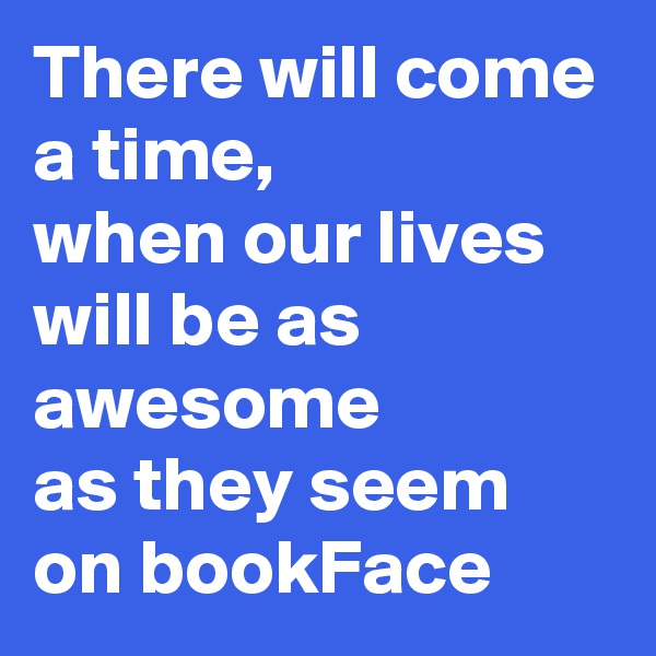 There will come a time,
when our lives will be as 
awesome
as they seem on bookFace