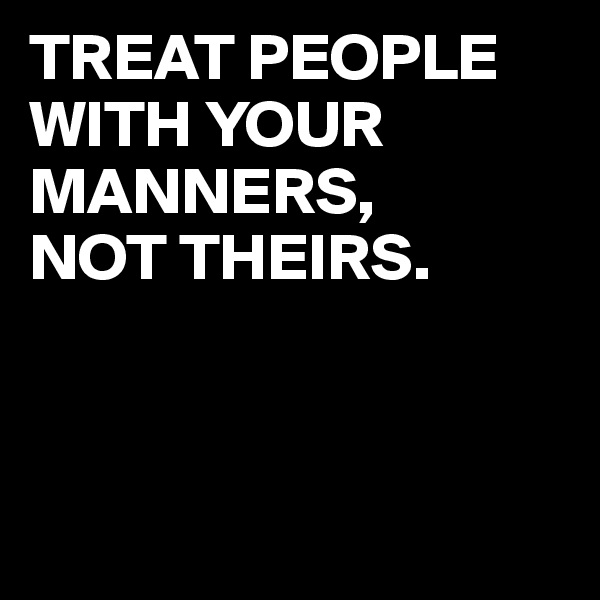 TREAT PEOPLE WITH YOUR MANNERS, 
NOT THEIRS. 



