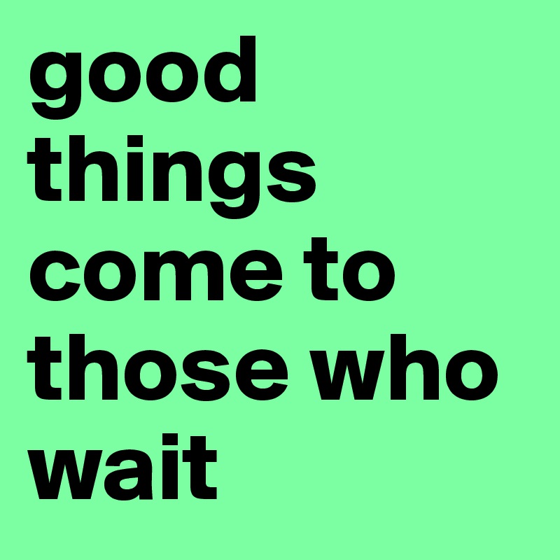 good things come to those who wait 