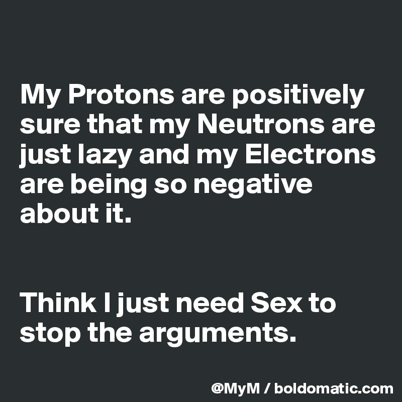 

My Protons are positively sure that my Neutrons are just lazy and my Electrons are being so negative about it.


Think I just need Sex to stop the arguments.
