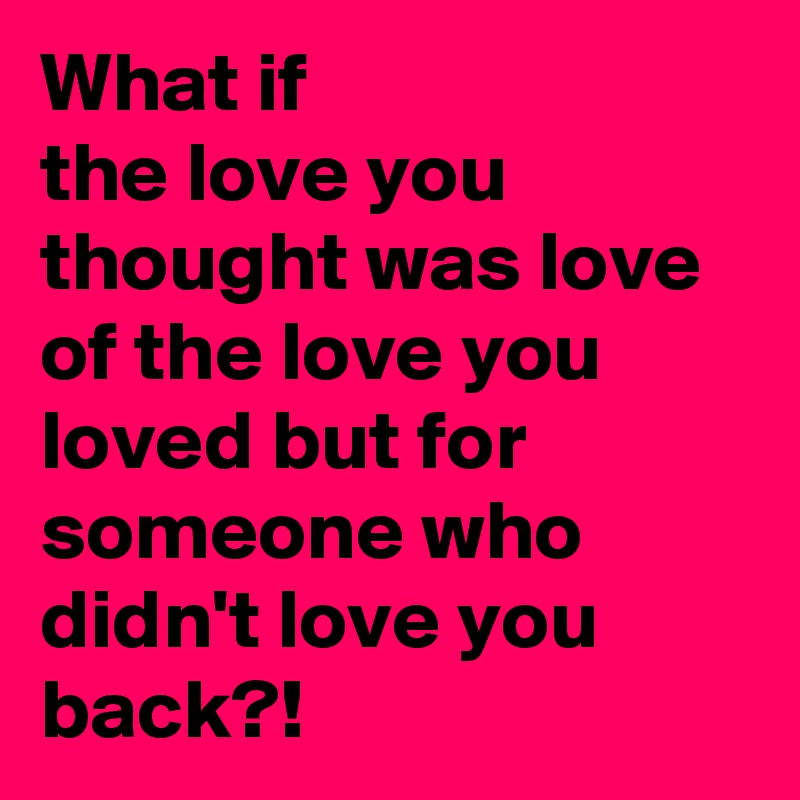 What if
the love you thought was love of the love you loved but for someone who didn't love you back?!