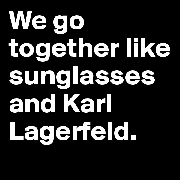 We go together like sunglasses and Karl Lagerfeld.