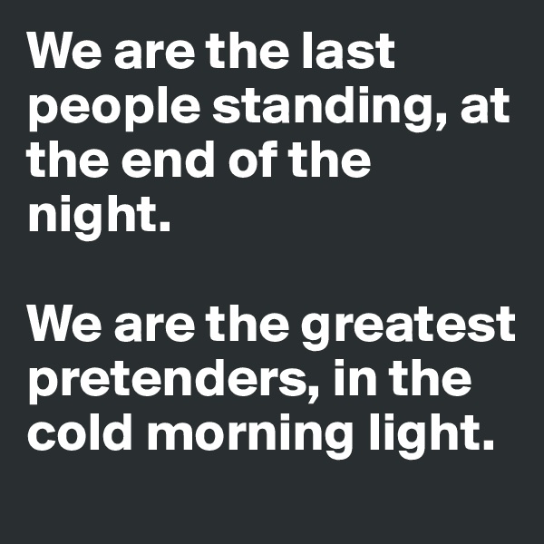 We are the last people standing, at the end of the night.

We are the greatest pretenders, in the cold morning light.