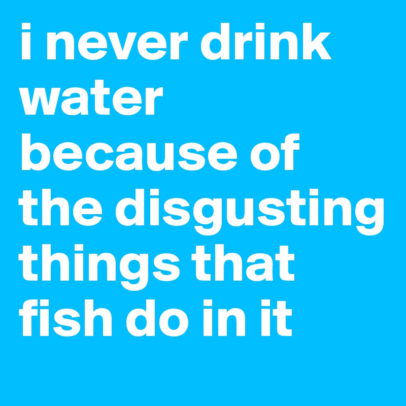 i never drink water because of the disgusting things that fish do in it