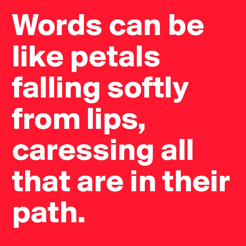 Words can be like petals falling softly from lips, caressing all that are in their path.