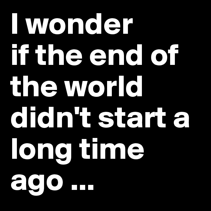 I wonder
if the end of the world didn't start a long time ago ...