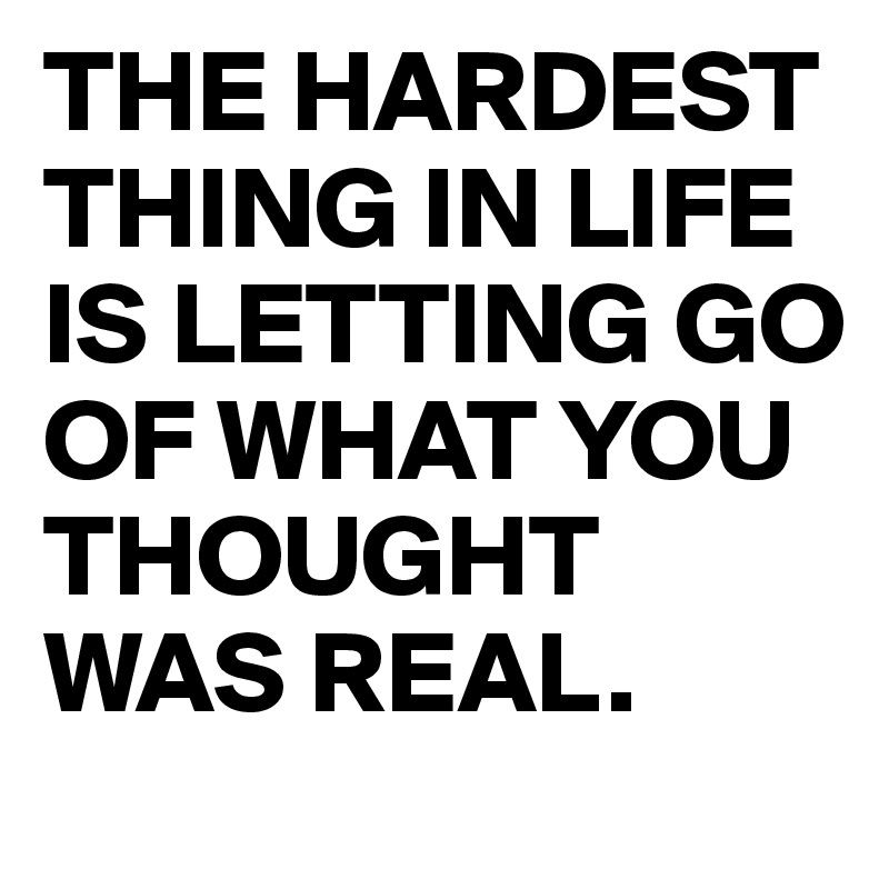 THE HARDEST        THING IN LIFE IS LETTING GO OF WHAT YOU THOUGHT WAS REAL.