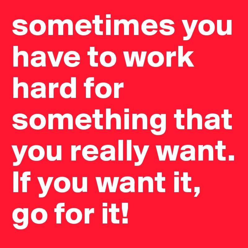 sometimes you have to work hard for something that you really want. If you want it, go for it!