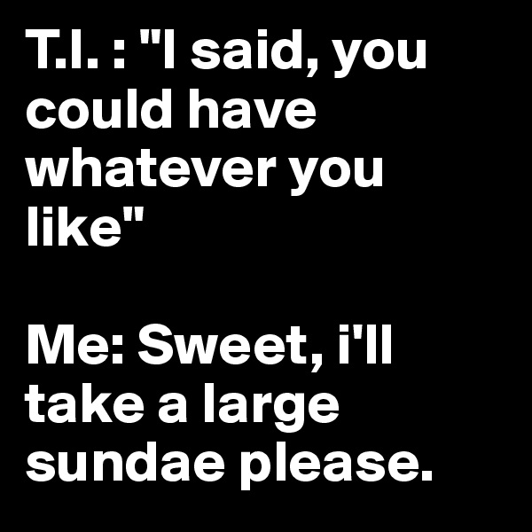 T.I. : "I said, you could have whatever you like"

Me: Sweet, i'll take a large sundae please. 