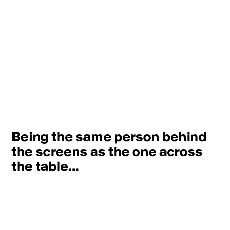 







Being the same person behind the screens as the one across the table...


