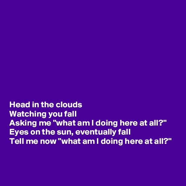 









Head in the clouds
Watching you fall
Asking me "what am I doing here at all?"
Eyes on the sun, eventually fall
Tell me now "what am I doing here at all?"


