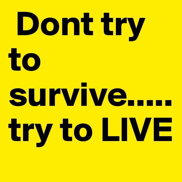 Dont try                     to  survive..... try to LIVE