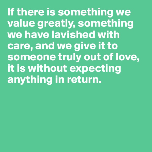 If there is something we value greatly, something we have lavished with care, and we give it to someone truly out of love, it is without expecting anything in return.




