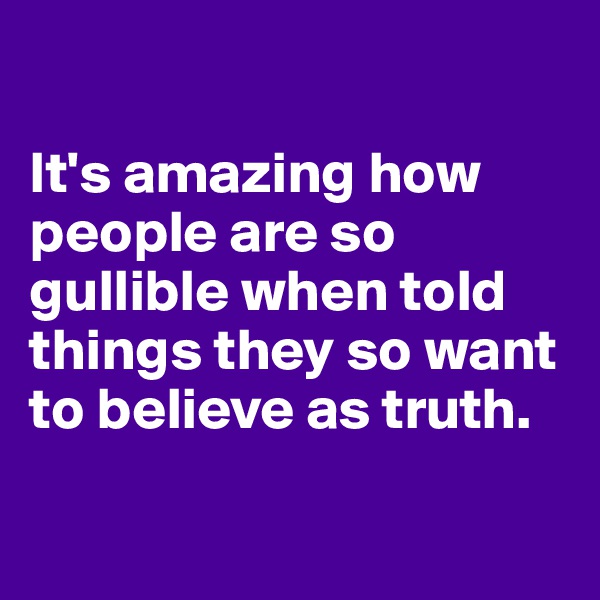 

It's amazing how people are so gullible when told things they so want to believe as truth.   

