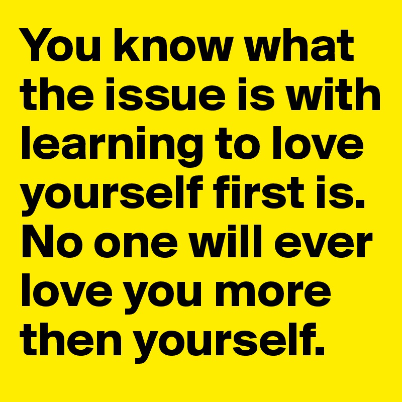 You know what the issue is with learning to love yourself first is.
No one will ever love you more then yourself.