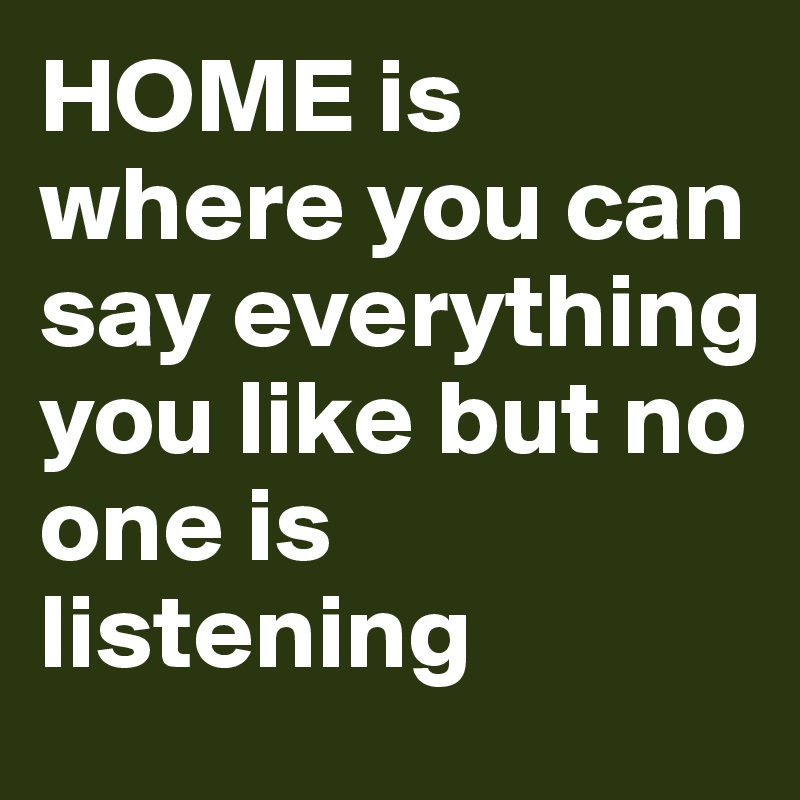 HOME is where you can say everything you like but no one is listening