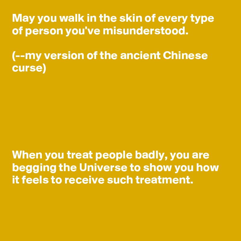 May you walk in the skin of every type of person you've misunderstood.

(--my version of the ancient Chinese curse)






When you treat people badly, you are begging the Universe to show you how it feels to receive such treatment.


