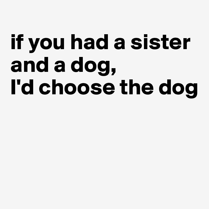 
if you had a sister and a dog, 
I'd choose the dog




